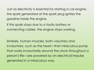 Just as electricity is essential for starting a car engine,
the spark generated at the spark plug ignites the
gasoline inside the engine.
If this spark stops due to a faulty battery or
connecting cables, the engine stops working.
Similarly, human muscles, both voluntary and
involuntary, such as the heart—that miraculous pump
that works involuntarily around the clock throughout a
person's life—are powered by an electrical impulse
generated in a miraculous way.
 