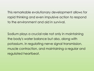 This remarkable evolutionary development allows for
rapid thinking and even impulsive action to respond
to the environment and aid in survival.
Sodium plays a crucial role not only in maintaining
the body's water balance but also, along with
potassium, in regulating nerve signal transmission,
muscle contraction, and maintaining a regular and
regulated heartbeat.
 
