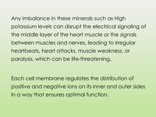 Any imbalance in these minerals such as High
potassium levels can disrupt the electrical signaling of
the middle layer of the heart muscle or the signals
between muscles and nerves, leading to irregular
heartbeats, heart attacks, muscle weakness, or
paralysis, which can be life-threatening.
Each cell membrane regulates the distribution of
positive and negative ions on its inner and outer sides
in a way that ensures optimal function.
 