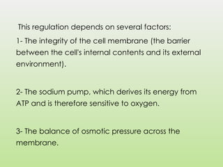 This regulation depends on several factors:
1- The integrity of the cell membrane (the barrier
between the cell's internal contents and its external
environment).
2- The sodium pump, which derives its energy from
ATP and is therefore sensitive to oxygen.
3- The balance of osmotic pressure across the
membrane.
 