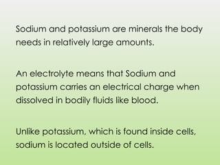 Sodium and potassium are minerals the body
needs in relatively large amounts.
An electrolyte means that Sodium and
potassium carries an electrical charge when
dissolved in bodily fluids like blood.
Unlike potassium, which is found inside cells,
sodium is located outside of cells.
 