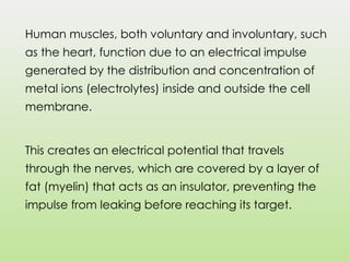 Human muscles, both voluntary and involuntary, such
as the heart, function due to an electrical impulse
generated by the distribution and concentration of
metal ions (electrolytes) inside and outside the cell
membrane.
This creates an electrical potential that travels
through the nerves, which are covered by a layer of
fat (myelin) that acts as an insulator, preventing the
impulse from leaking before reaching its target.
 