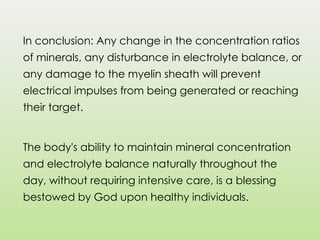 In conclusion: Any change in the concentration ratios
of minerals, any disturbance in electrolyte balance, or
any damage to the myelin sheath will prevent
electrical impulses from being generated or reaching
their target.
The body's ability to maintain mineral concentration
and electrolyte balance naturally throughout the
day, without requiring intensive care, is a blessing
bestowed by God upon healthy individuals.
 