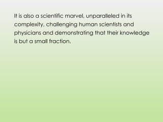 It is also a scientific marvel, unparalleled in its
complexity, challenging human scientists and
physicians and demonstrating that their knowledge
is but a small fraction.
 