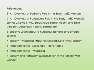 References:
1- An Overview of Sodium's Role in the Body - MSD Manuals
2- An Overview of Potassium's Role in the Body - MSD Manuals -
James L. Lewis III, MD, Brookwood Baptist Health and Saint
Vincent’s Ascension Health, Birmingham
3- Sodium: Learn about its numerous benefits and diverse
sources
4- Sodium - Wikipedia https://ar.wikipedia.org › wiki › Sodium
5- Rhabdomyolysis - SlideShare - Fathi Neana
6- Rhabdomyolysis - Wikipedia
7- Sodium and Potassium Dysregulation in the Patient With
Cancer
 