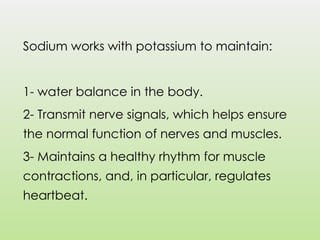 Sodium works with potassium to maintain:
1- water balance in the body.
2- Transmit nerve signals, which helps ensure
the normal function of nerves and muscles.
3- Maintains a healthy rhythm for muscle
contractions, and, in particular, regulates
heartbeat.
 