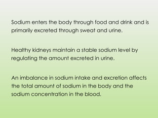 Sodium enters the body through food and drink and is
primarily excreted through sweat and urine.
Healthy kidneys maintain a stable sodium level by
regulating the amount excreted in urine.
An imbalance in sodium intake and excretion affects
the total amount of sodium in the body and the
sodium concentration in the blood.
 