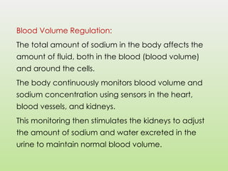 Blood Volume Regulation:
The total amount of sodium in the body affects the
amount of fluid, both in the blood (blood volume)
and around the cells.
The body continuously monitors blood volume and
sodium concentration using sensors in the heart,
blood vessels, and kidneys.
This monitoring then stimulates the kidneys to adjust
the amount of sodium and water excreted in the
urine to maintain normal blood volume.
 