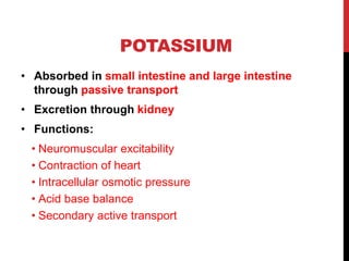 POTASSIUM
• Absorbed in small intestine and large intestine
through passive transport
• Excretion through kidney
• Functions:
• Neuromuscular excitability
• Contraction of heart
• Intracellular osmotic pressure
• Acid base balance
• Secondary active transport
 