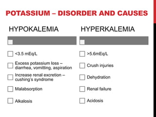 HYPOKALEMIA
<3.5 mEq/L
Excess potassium loss –
diarrhea, vomitting, aspiration
Increase renal excretion –
cushing’s syndrome
Malabsorption
Alkalosis
HYPERKALEMIA
>5.6mEq/L
Crush injuries
Dehydration
Renal failure
Acidosis
POTASSIUM – DISORDER AND CAUSES
 