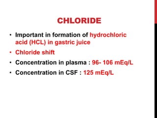 CHLORIDE
• Important in formation of hydrochloric
acid (HCL) in gastric juice
• Chloride shift
• Concentration in plasma : 96- 106 mEq/L
• Concentration in CSF : 125 mEq/L
 
