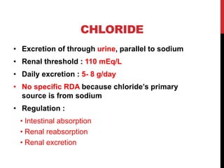 CHLORIDE
• Excretion of through urine, parallel to sodium
• Renal threshold : 110 mEq/L
• Daily excretion : 5- 8 g/day
• No specific RDA because chloride’s primary
source is from sodium
• Regulation :
• Intestinal absorption
• Renal reabsorption
• Renal excretion
 