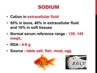SODIUM
• Cation in extracellular fluid
• 50% in bone, 40% in extracellular fluid
and 10% in soft tissues
• Normal serum reference range : 135- 145
meq/L
• RDA : 4-6 g
• Source : table salt, fish, meat, egg
 