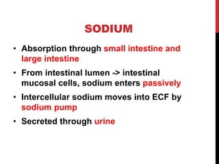 SODIUM
• Absorption through small intestine and
large intestine
• From intestinal lumen -> intestinal
mucosal cells, sodium enters passively
• Intercellular sodium moves into ECF by
sodium pump
• Secreted through urine
 