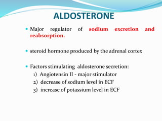 ALDOSTERONE
 Major regulator of sodium excretion and
reabsorption.
 steroid hormone produced by the adrenal cortex
 Factors stimulating aldosterone secretion:
1) Angiotensin II - major stimulator
2) decrease of sodium level in ECF
3) increase of potassium level in ECF
 