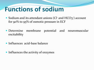 Functions of sodium
 Sodium and its attendant anions (Cl- and HCO3-) account
for 90% to 95% of osmotic pressure in ECF
 Determine membrane potential and neuromuscular
excitability
 Influences acid-base balance
 Influences the activity of enzymes
 