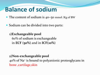 Balance of sodium
 The content of sodium is 40~50 mmol /Kg of BW
 Sodium can be divided into two parts:
1)Exchangeable pool
60% of sodium is exchangeable
in ECF (50%) and in ICF(10%)
2)Non-exchangeable pool
40% of Na+ is bound to polyanionic proteoglycans in
bone ,cartilage,skin
 