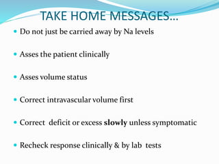 TAKE HOME MESSAGES…
 Do not just be carried away by Na levels
 Asses the patient clinically
 Asses volume status
 Correct intravascular volume first
 Correct deficit or excess slowly unless symptomatic
 Recheck response clinically & by lab tests
 