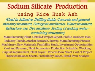 Sodium Silicate Production
using Rice Husk Ash
(Used in Adhesive, Drilling fluids, Concrete and general
masonry treatment, Detergent auxiliaries, Water treatment,
Refractory use, Dye auxiliary, Sealing of leaking water-
containing structures)
Manufacturing Plant, Detailed Project Report, Profile, Business Plan,
Industry Trends, Market Research, Survey, Manufacturing Process,
Machinery, Raw Materials, Feasibility Study, Investment Opportunities,
Cost and Revenue, Plant Economics, Production Schedule, Working
Capital Requirement, Plant Layout, Process Flow Sheet, Cost of Project,
Projected Balance Sheets, Profitability Ratios, Break Even Analysis
 