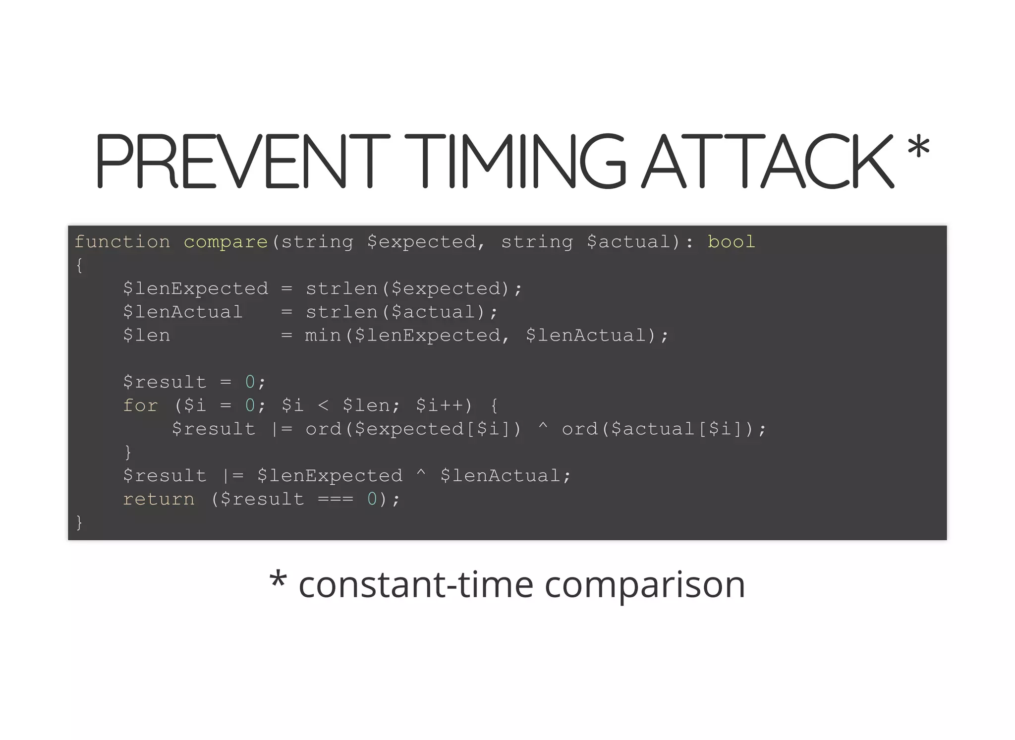 5/14/2018 The Sodium crypto library of PHP 7.2 - phpDay 2018
https://www.zimuel.it/slides/phpday2018/sodium?print-pdf#/ 10/40
© 2018 Rogue Wave Software, Inc. All Rights Reserved.
PREVENTTIMINGATTACK*PREVENTTIMINGATTACK*
* constant-time comparison
function compare(string $expected, string $actual): bool
{
$lenExpected = strlen($expected);
$lenActual = strlen($actual);
$len = min($lenExpected, $lenActual);
$result = 0;
for ($i = 0; $i < $len; $i++) {
$result |= ord($expected[$i]) ^ ord($actual[$i]);
}
$result |= $lenExpected ^ $lenActual;
return ($result === 0);
}
 