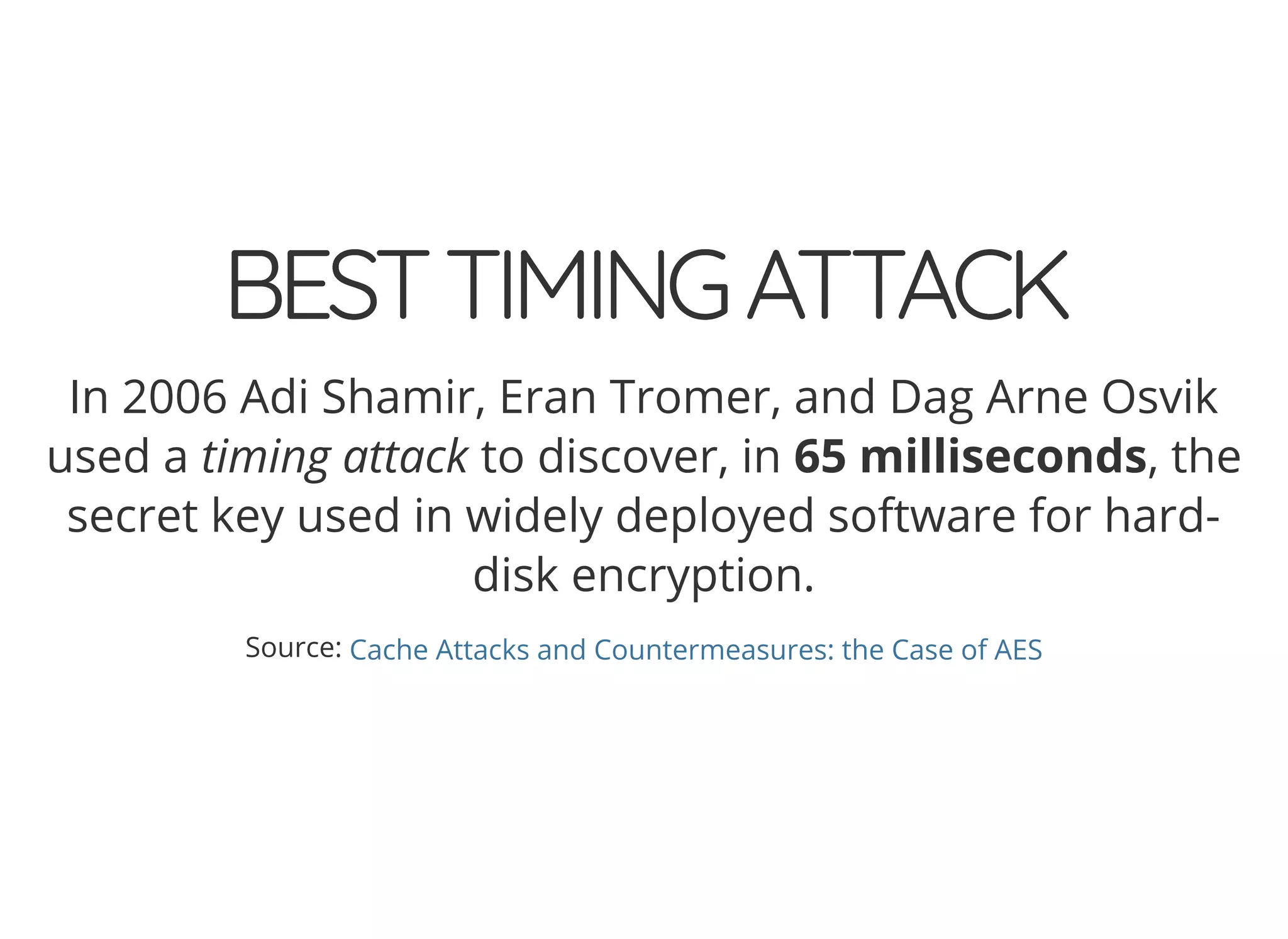 5/14/2018 The Sodium crypto library of PHP 7.2 - phpDay 2018
https://www.zimuel.it/slides/phpday2018/sodium?print-pdf#/ 11/40
© 2018 Rogue Wave Software, Inc. All Rights Reserved.
BESTTIMINGATTACKBESTTIMINGATTACK
In 2006 Adi Shamir, Eran Tromer, and Dag Arne Osvik
used a timing attack to discover, in 65 milliseconds, the
secret key used in widely deployed software for hard-
disk encryption.
Source: Cache Attacks and Countermeasures: the Case of AES
 