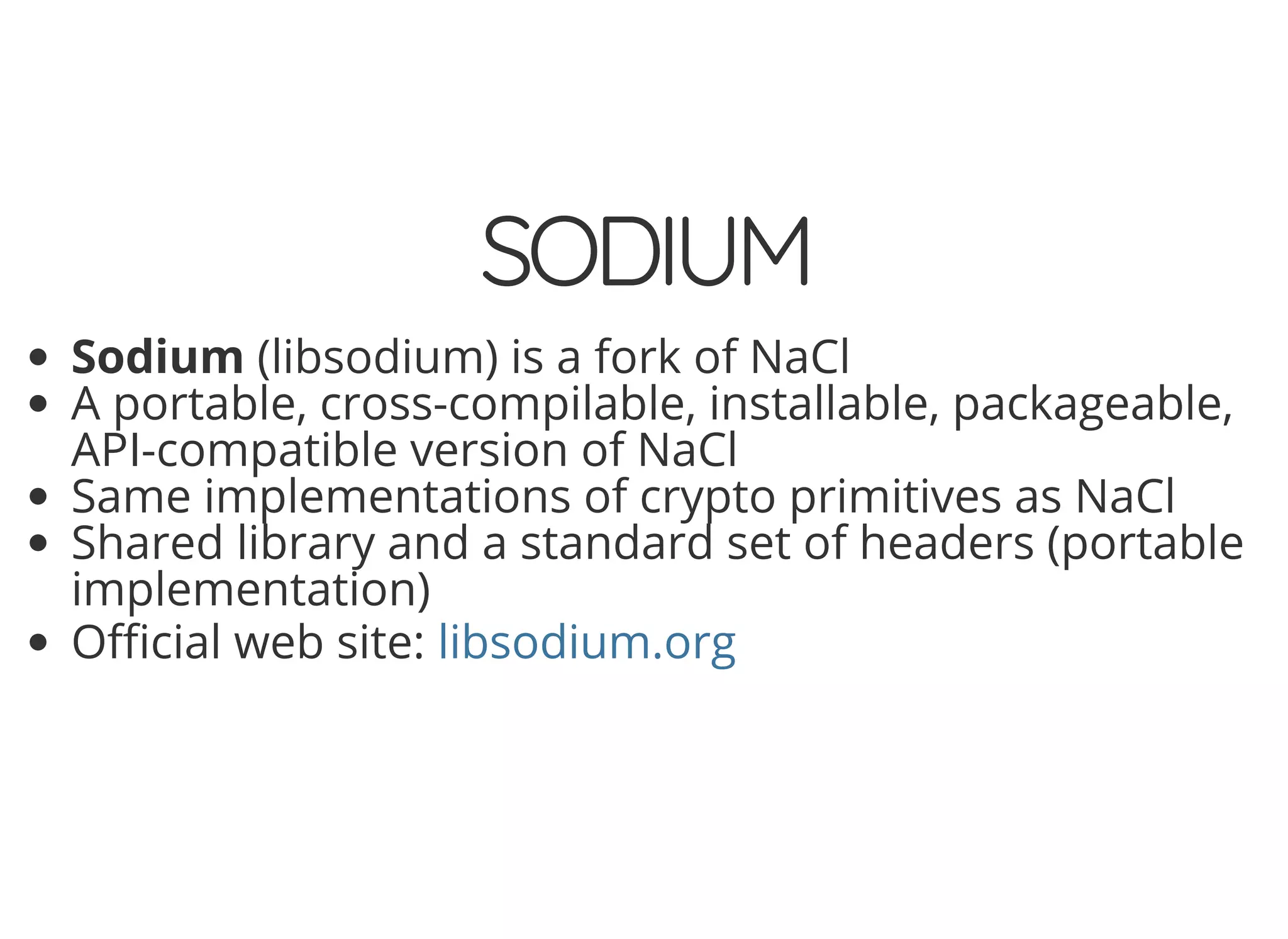 5/14/2018 The Sodium crypto library of PHP 7.2 - phpDay 2018
https://www.zimuel.it/slides/phpday2018/sodium?print-pdf#/ 13/40
© 2018 Rogue Wave Software, Inc. All Rights Reserved.
SODIUMSODIUM
Sodium (libsodium) is a fork of NaCl
A portable, cross-compilable, installable, packageable,
API-compatible version of NaCl
Same implementations of crypto primitives as NaCl
Shared library and a standard set of headers (portable
implementation)
O cial web site: libsodium.org
 