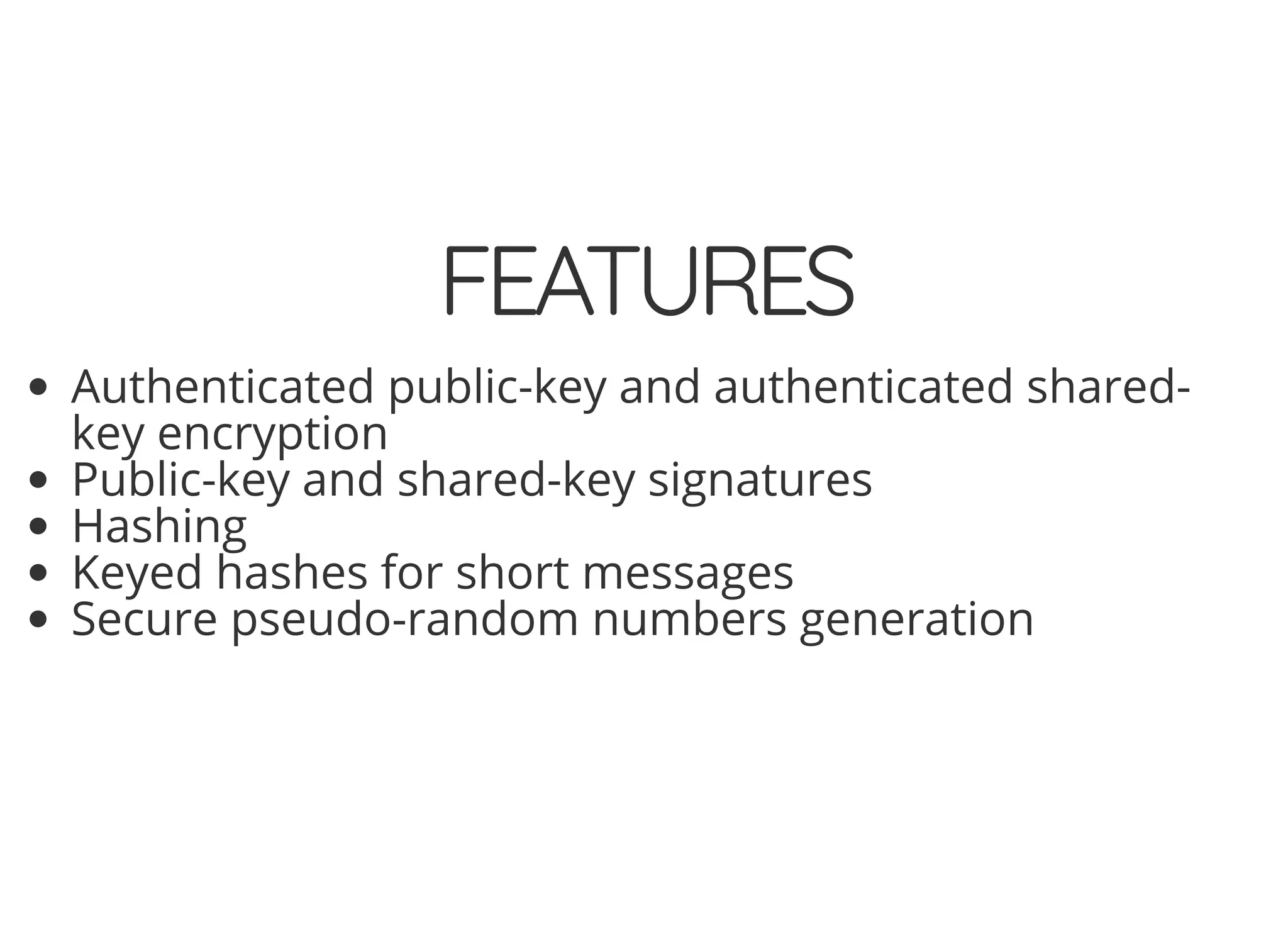 5/14/2018 The Sodium crypto library of PHP 7.2 - phpDay 2018
https://www.zimuel.it/slides/phpday2018/sodium?print-pdf#/ 14/40
© 2018 Rogue Wave Software, Inc. All Rights Reserved.
FEATURESFEATURES
Authenticated public-key and authenticated shared-
key encryption
Public-key and shared-key signatures
Hashing
Keyed hashes for short messages
Secure pseudo-random numbers generation
 