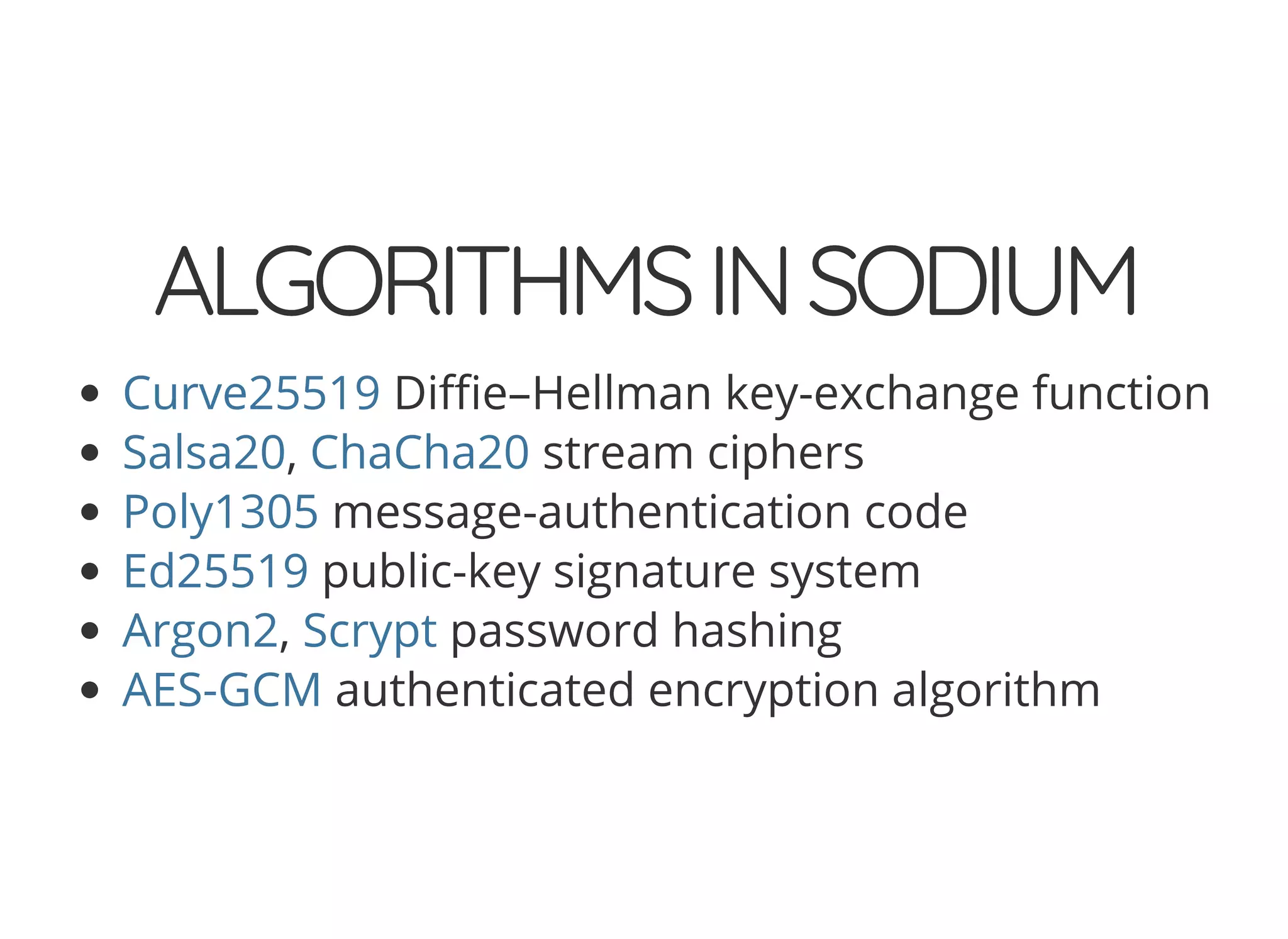 5/14/2018 The Sodium crypto library of PHP 7.2 - phpDay 2018
https://www.zimuel.it/slides/phpday2018/sodium?print-pdf#/ 15/40
© 2018 Rogue Wave Software, Inc. All Rights Reserved.
ALGORITHMSINSODIUMALGORITHMSINSODIUM
Di e–Hellman key-exchange function
, stream ciphers
message-authentication code
public-key signature system
, password hashing
authenticated encryption algorithm
Curve25519
Salsa20 ChaCha20
Poly1305
Ed25519
Argon2 Scrypt
AES-GCM
 