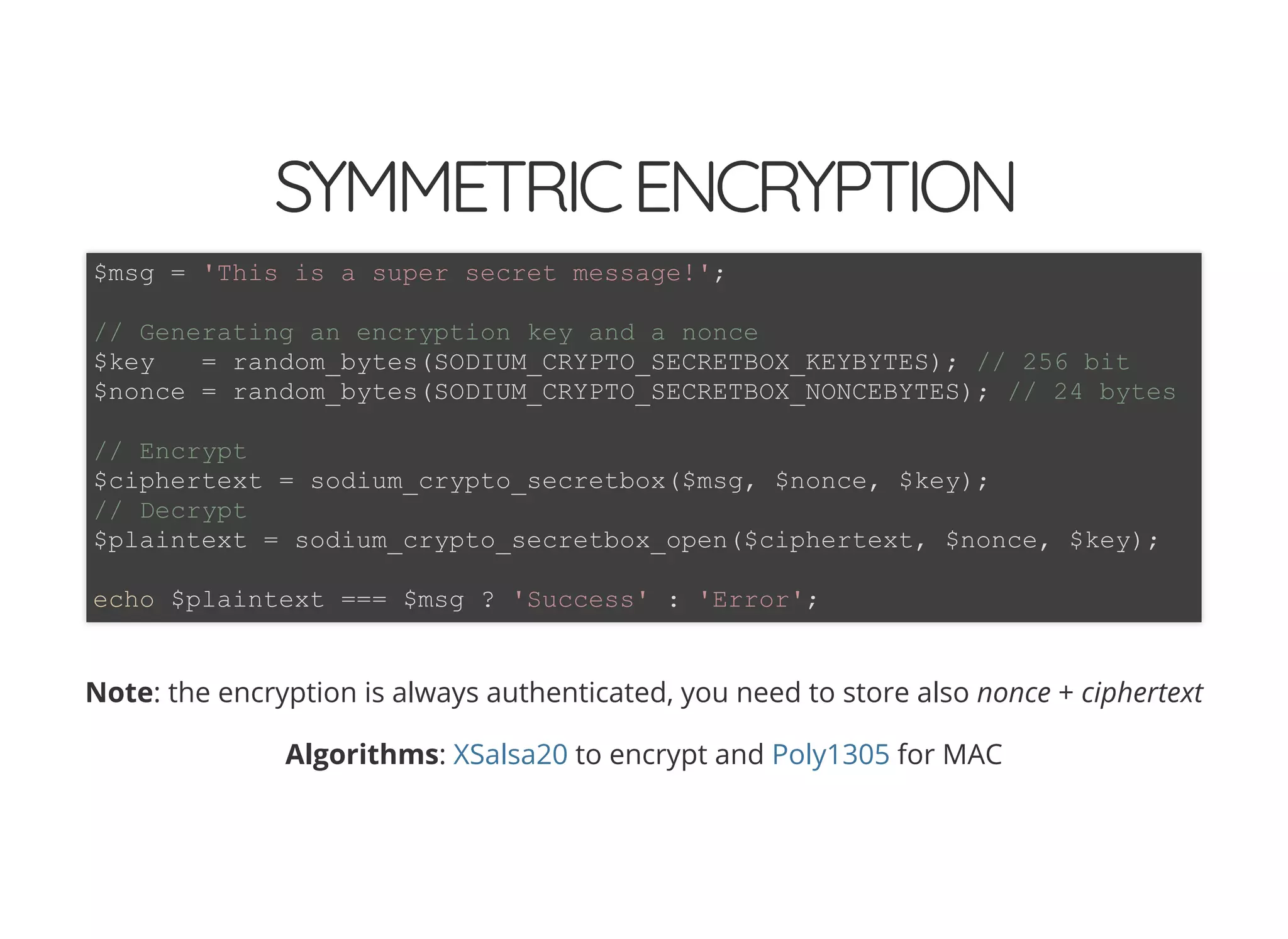 5/14/2018 The Sodium crypto library of PHP 7.2 - phpDay 2018
https://www.zimuel.it/slides/phpday2018/sodium?print-pdf#/ 23/40
© 2018 Rogue Wave Software, Inc. All Rights Reserved.
SYMMETRICENCRYPTIONSYMMETRICENCRYPTION
Note: the encryption is always authenticated, you need to store also nonce + ciphertext
Algorithms: to encrypt and for MAC
$msg = 'This is a super secret message!';
// Generating an encryption key and a nonce
$key = random_bytes(SODIUM_CRYPTO_SECRETBOX_KEYBYTES); // 256 bit
$nonce = random_bytes(SODIUM_CRYPTO_SECRETBOX_NONCEBYTES); // 24 bytes
// Encrypt
$ciphertext = sodium_crypto_secretbox($msg, $nonce, $key);
// Decrypt
$plaintext = sodium_crypto_secretbox_open($ciphertext, $nonce, $key);
echo $plaintext === $msg ? 'Success' : 'Error';
XSalsa20 Poly1305
 