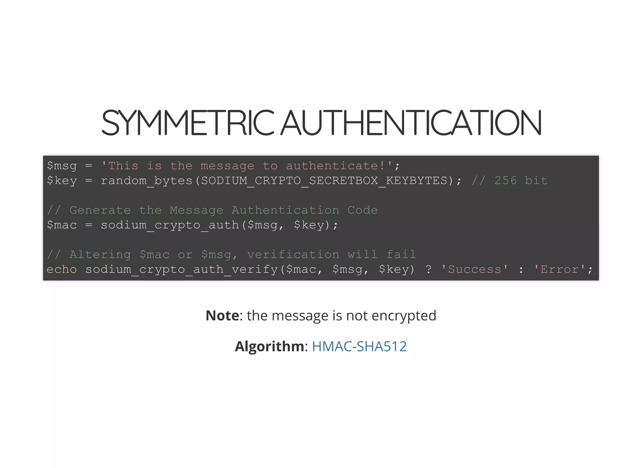 5/14/2018 The Sodium crypto library of PHP 7.2 - phpDay 2018
https://www.zimuel.it/slides/phpday2018/sodium?print-pdf#/ 25/40
© 2018 Rogue Wave Software, Inc. All Rights Reserved.
SYMMETRICAUTHENTICATIONSYMMETRICAUTHENTICATION
Note: the message is not encrypted
Algorithm:
$msg = 'This is the message to authenticate!';
$key = random_bytes(SODIUM_CRYPTO_SECRETBOX_KEYBYTES); // 256 bit
// Generate the Message Authentication Code
$mac = sodium_crypto_auth($msg, $key);
// Altering $mac or $msg, verification will fail
echo sodium_crypto_auth_verify($mac, $msg, $key) ? 'Success' : 'Error';
HMAC-SHA512
 