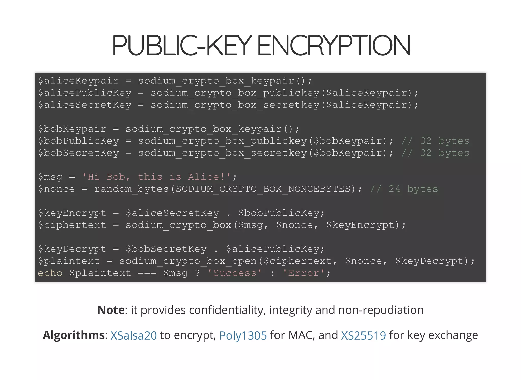 5/14/2018 The Sodium crypto library of PHP 7.2 - phpDay 2018
https://www.zimuel.it/slides/phpday2018/sodium?print-pdf#/ 27/40
© 2018 Rogue Wave Software, Inc. All Rights Reserved.
PUBLIC-KEYENCRYPTIONPUBLIC-KEYENCRYPTION
Note: it provides con dentiality, integrity and non-repudiation
Algorithms: to encrypt, for MAC, and for key exchange
$aliceKeypair = sodium_crypto_box_keypair();
$alicePublicKey = sodium_crypto_box_publickey($aliceKeypair);
$aliceSecretKey = sodium_crypto_box_secretkey($aliceKeypair);
$bobKeypair = sodium_crypto_box_keypair();
$bobPublicKey = sodium_crypto_box_publickey($bobKeypair); // 32 bytes
$bobSecretKey = sodium_crypto_box_secretkey($bobKeypair); // 32 bytes
$msg = 'Hi Bob, this is Alice!';
$nonce = random_bytes(SODIUM_CRYPTO_BOX_NONCEBYTES); // 24 bytes
$keyEncrypt = $aliceSecretKey . $bobPublicKey;
$ciphertext = sodium_crypto_box($msg, $nonce, $keyEncrypt);
$keyDecrypt = $bobSecretKey . $alicePublicKey;
$plaintext = sodium_crypto_box_open($ciphertext, $nonce, $keyDecrypt);
echo $plaintext === $msg ? 'Success' : 'Error';
XSalsa20 Poly1305 XS25519
 