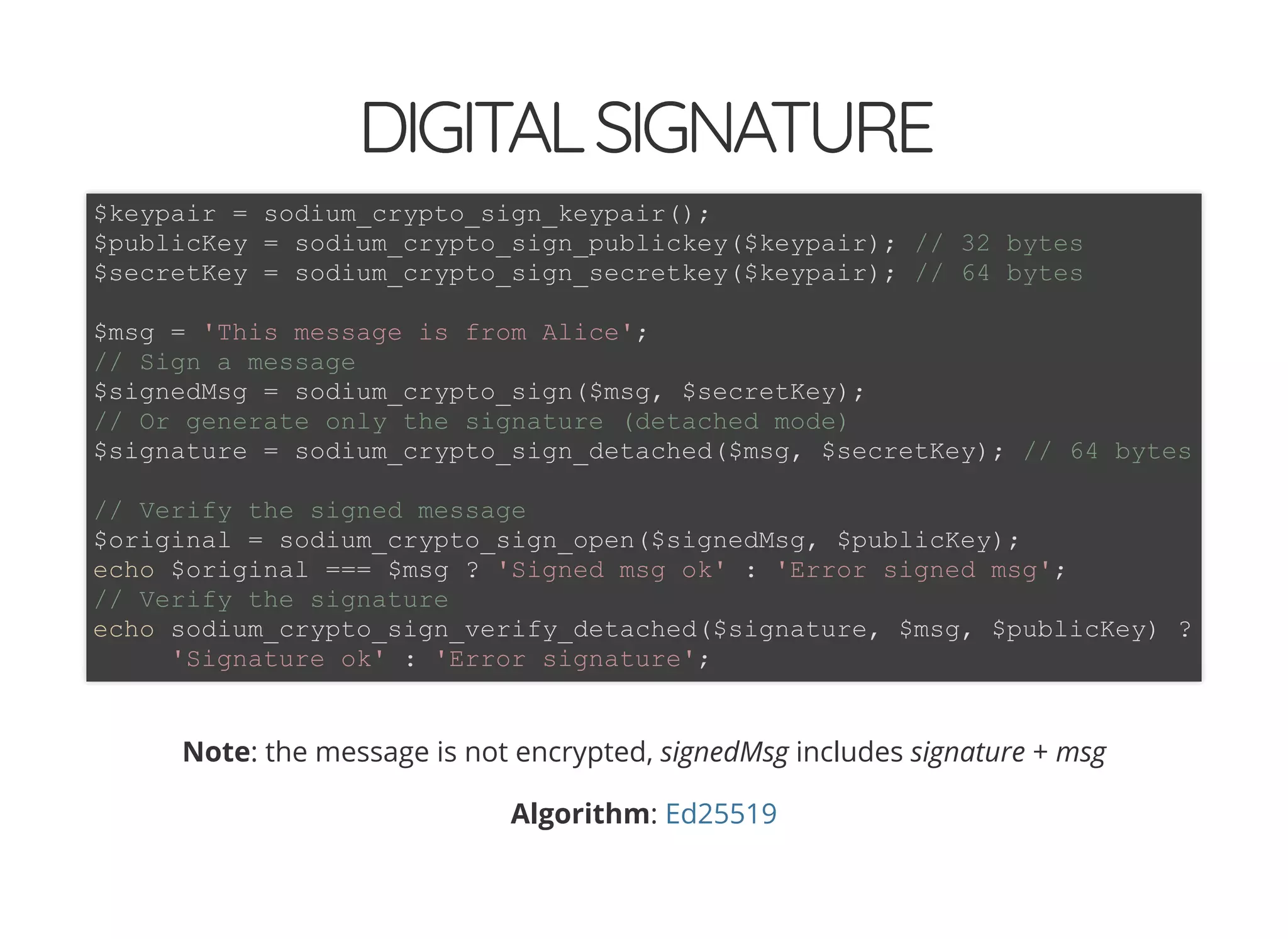5/14/2018 The Sodium crypto library of PHP 7.2 - phpDay 2018
https://www.zimuel.it/slides/phpday2018/sodium?print-pdf#/ 29/40
© 2018 Rogue Wave Software, Inc. All Rights Reserved.
DIGITALSIGNATUREDIGITALSIGNATURE
Note: the message is not encrypted, signedMsg includes signature + msg
Algorithm:
$keypair = sodium_crypto_sign_keypair();
$publicKey = sodium_crypto_sign_publickey($keypair); // 32 bytes
$secretKey = sodium_crypto_sign_secretkey($keypair); // 64 bytes
$msg = 'This message is from Alice';
// Sign a message
$signedMsg = sodium_crypto_sign($msg, $secretKey);
// Or generate only the signature (detached mode)
$signature = sodium_crypto_sign_detached($msg, $secretKey); // 64 bytes
// Verify the signed message
$original = sodium_crypto_sign_open($signedMsg, $publicKey);
echo $original === $msg ? 'Signed msg ok' : 'Error signed msg';
// Verify the signature
echo sodium_crypto_sign_verify_detached($signature, $msg, $publicKey) ?
'Signature ok' : 'Error signature';
Ed25519
 