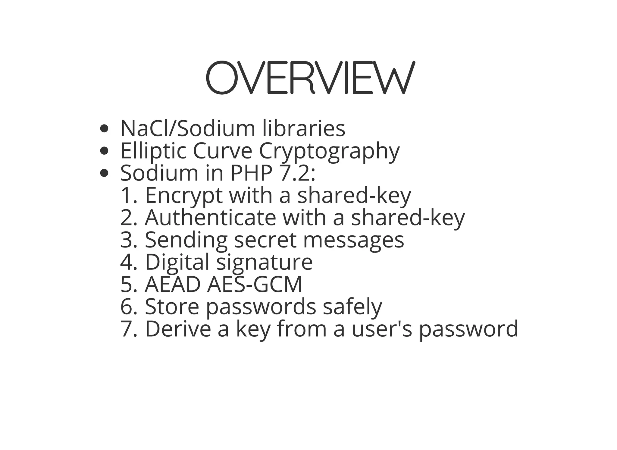 5/14/2018 The Sodium crypto library of PHP 7.2 - phpDay 2018
https://www.zimuel.it/slides/phpday2018/sodium?print-pdf#/ 3/40
© 2018 Rogue Wave Software, Inc. All Rights Reserved.
OVERVIEWOVERVIEW
NaCl/Sodium libraries
Elliptic Curve Cryptography
Sodium in PHP 7.2:
1. Encrypt with a shared-key
2. Authenticate with a shared-key
3. Sending secret messages
4. Digital signature
5. AEAD AES-GCM
6. Store passwords safely
7. Derive a key from a user's password
 