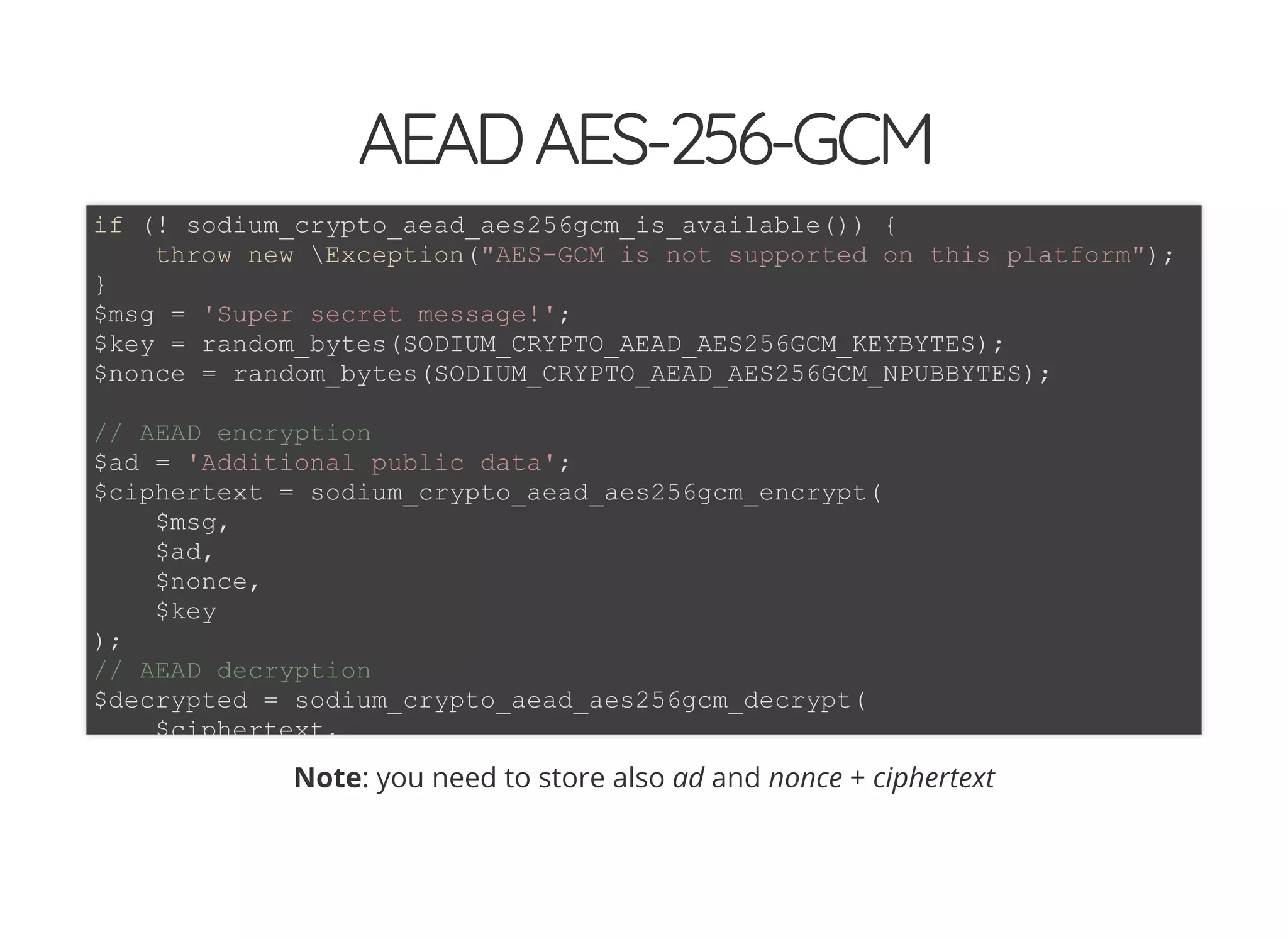 5/14/2018 The Sodium crypto library of PHP 7.2 - phpDay 2018
https://www.zimuel.it/slides/phpday2018/sodium?print-pdf#/ 31/40
© 2018 Rogue Wave Software, Inc. All Rights Reserved.
AEADAES-256-GCMAEADAES-256-GCM
Note: you need to store also ad and nonce + ciphertext
if (! sodium_crypto_aead_aes256gcm_is_available()) {
throw new Exception("AES-GCM is not supported on this platform");
}
$msg = 'Super secret message!';
$key = random_bytes(SODIUM_CRYPTO_AEAD_AES256GCM_KEYBYTES);
$nonce = random_bytes(SODIUM_CRYPTO_AEAD_AES256GCM_NPUBBYTES);
// AEAD encryption
$ad = 'Additional public data';
$ciphertext = sodium_crypto_aead_aes256gcm_encrypt(
$msg,
$ad,
$nonce,
$key
);
// AEAD decryption
$decrypted = sodium_crypto_aead_aes256gcm_decrypt(
$ciphertext,
 