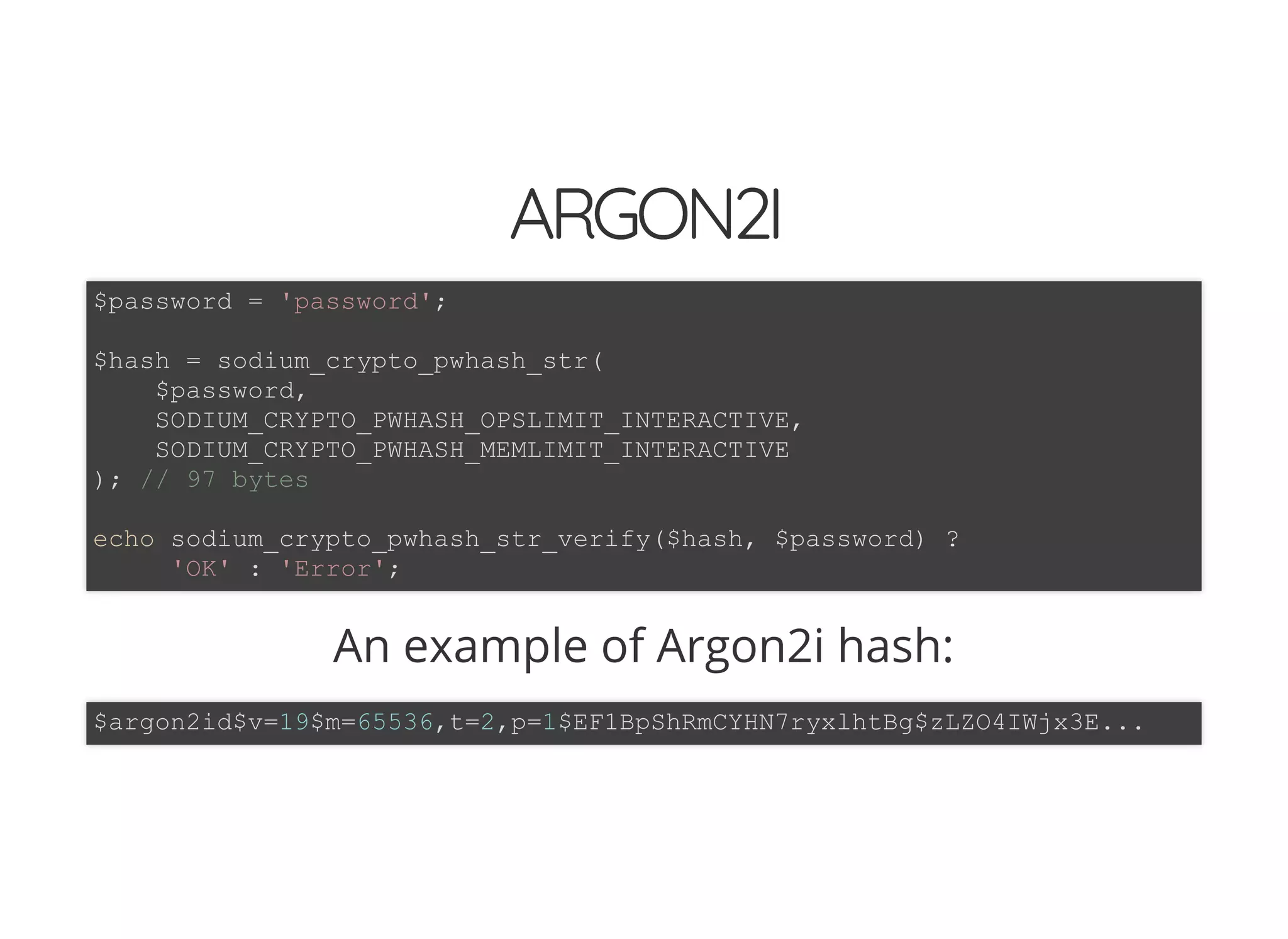 5/14/2018 The Sodium crypto library of PHP 7.2 - phpDay 2018
https://www.zimuel.it/slides/phpday2018/sodium?print-pdf#/ 33/40
© 2018 Rogue Wave Software, Inc. All Rights Reserved.
ARGON2IARGON2I
An example of Argon2i hash:
$password = 'password';
$hash = sodium_crypto_pwhash_str(
$password,
SODIUM_CRYPTO_PWHASH_OPSLIMIT_INTERACTIVE,
SODIUM_CRYPTO_PWHASH_MEMLIMIT_INTERACTIVE
); // 97 bytes
echo sodium_crypto_pwhash_str_verify($hash, $password) ?
'OK' : 'Error';
$argon2id$v=19$m=65536,t=2,p=1$EF1BpShRmCYHN7ryxlhtBg$zLZO4IWjx3E...
 