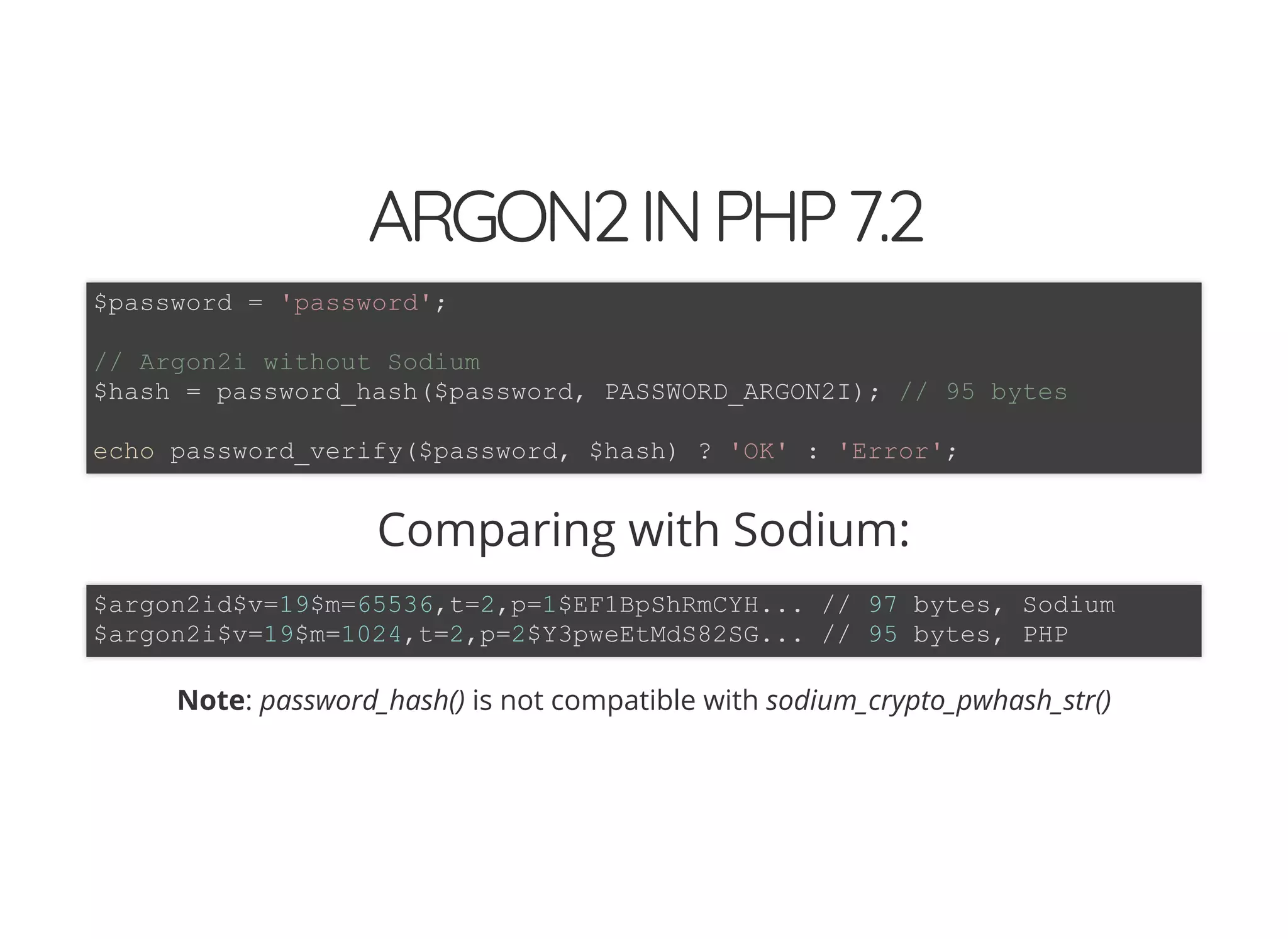5/14/2018 The Sodium crypto library of PHP 7.2 - phpDay 2018
https://www.zimuel.it/slides/phpday2018/sodium?print-pdf#/ 34/40
© 2018 Rogue Wave Software, Inc. All Rights Reserved.
ARGON2INPHP7.2ARGON2INPHP7.2
Comparing with Sodium:
Note: password_hash() is not compatible with sodium_crypto_pwhash_str()
$password = 'password';
// Argon2i without Sodium
$hash = password_hash($password, PASSWORD_ARGON2I); // 95 bytes
echo password_verify($password, $hash) ? 'OK' : 'Error';
$argon2id$v=19$m=65536,t=2,p=1$EF1BpShRmCYH... // 97 bytes, Sodium
$argon2i$v=19$m=1024,t=2,p=2$Y3pweEtMdS82SG... // 95 bytes, PHP
 