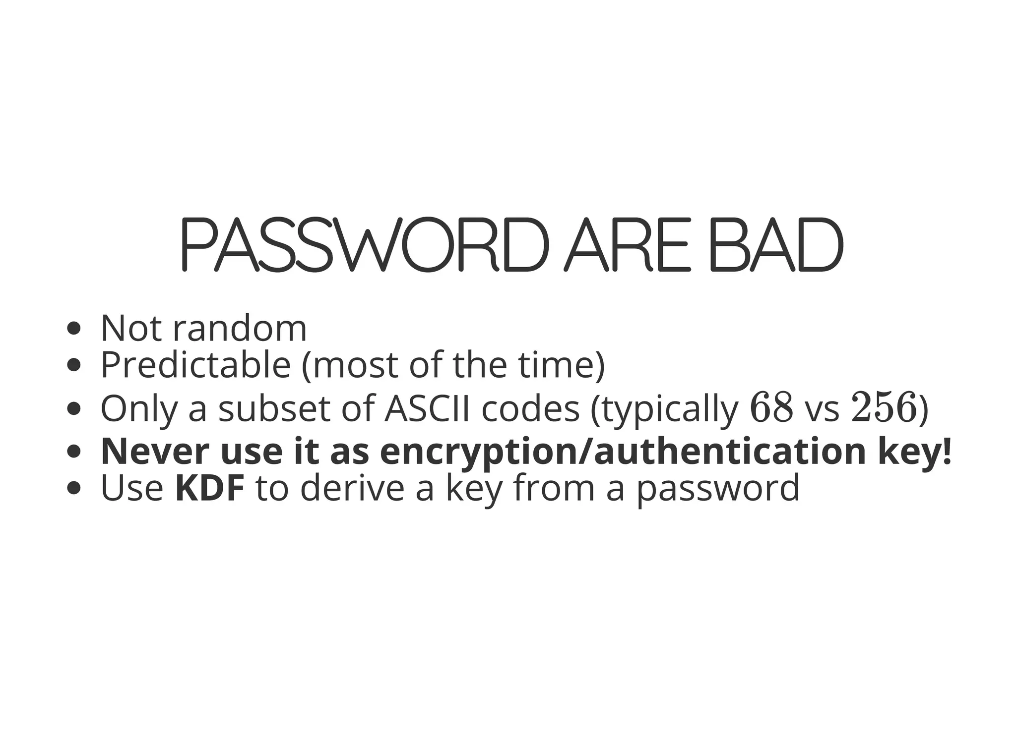 5/14/2018 The Sodium crypto library of PHP 7.2 - phpDay 2018
https://www.zimuel.it/slides/phpday2018/sodium?print-pdf#/ 36/40
© 2018 Rogue Wave Software, Inc. All Rights Reserved.
PASSWORDAREBADPASSWORDAREBAD
Not random
Predictable (most of the time)
Only a subset of ASCII codes (typically vs )
Never use it as encryption/authentication key!
Use KDF to derive a key from a password
68 256
 