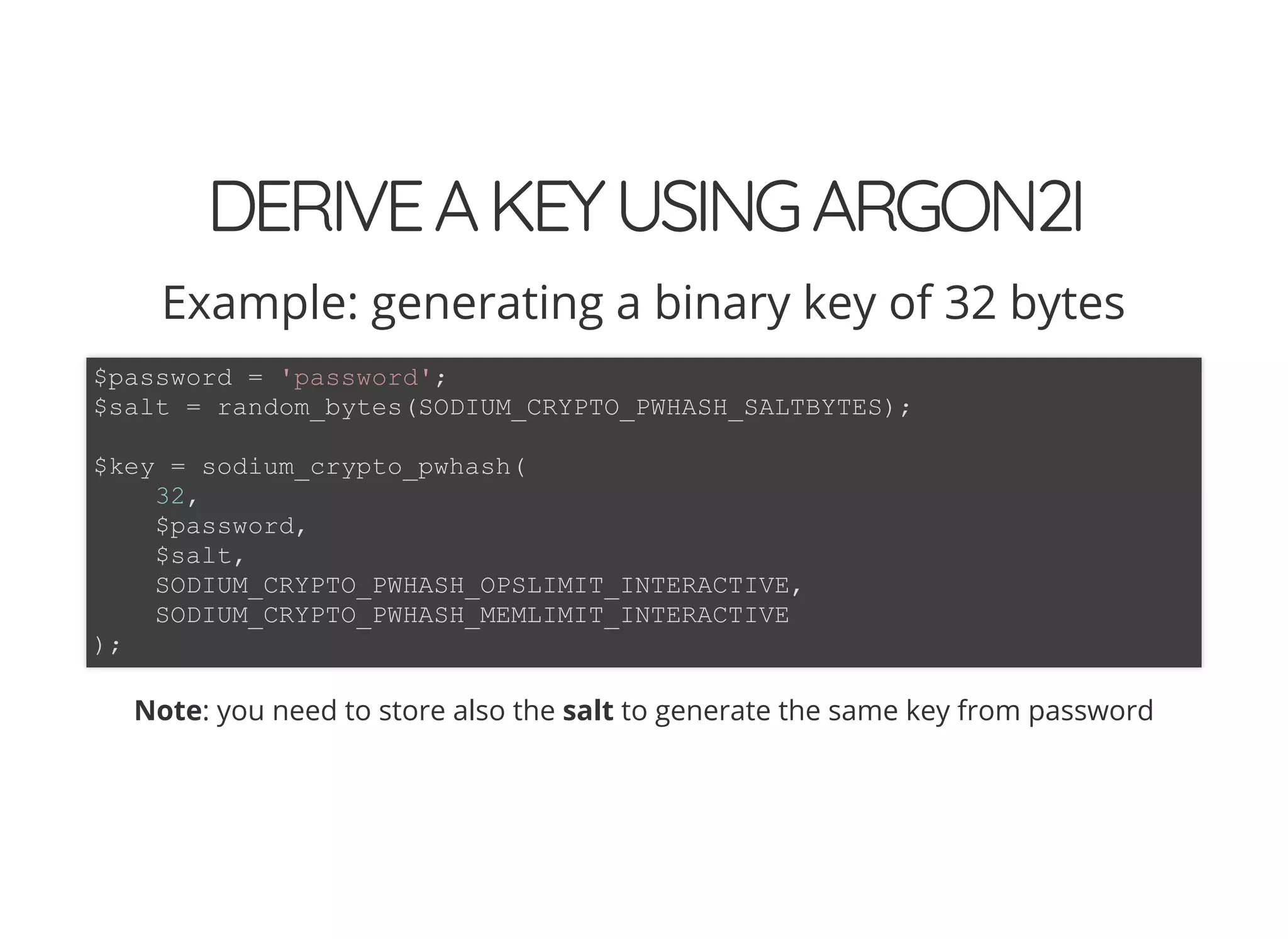 5/14/2018 The Sodium crypto library of PHP 7.2 - phpDay 2018
https://www.zimuel.it/slides/phpday2018/sodium?print-pdf#/ 37/40
© 2018 Rogue Wave Software, Inc. All Rights Reserved.
DERIVEAKEYUSINGARGON2IDERIVEAKEYUSINGARGON2I
Example: generating a binary key of 32 bytes
Note: you need to store also the salt to generate the same key from password
$password = 'password';
$salt = random_bytes(SODIUM_CRYPTO_PWHASH_SALTBYTES);
$key = sodium_crypto_pwhash(
32,
$password,
$salt,
SODIUM_CRYPTO_PWHASH_OPSLIMIT_INTERACTIVE,
SODIUM_CRYPTO_PWHASH_MEMLIMIT_INTERACTIVE
);
 