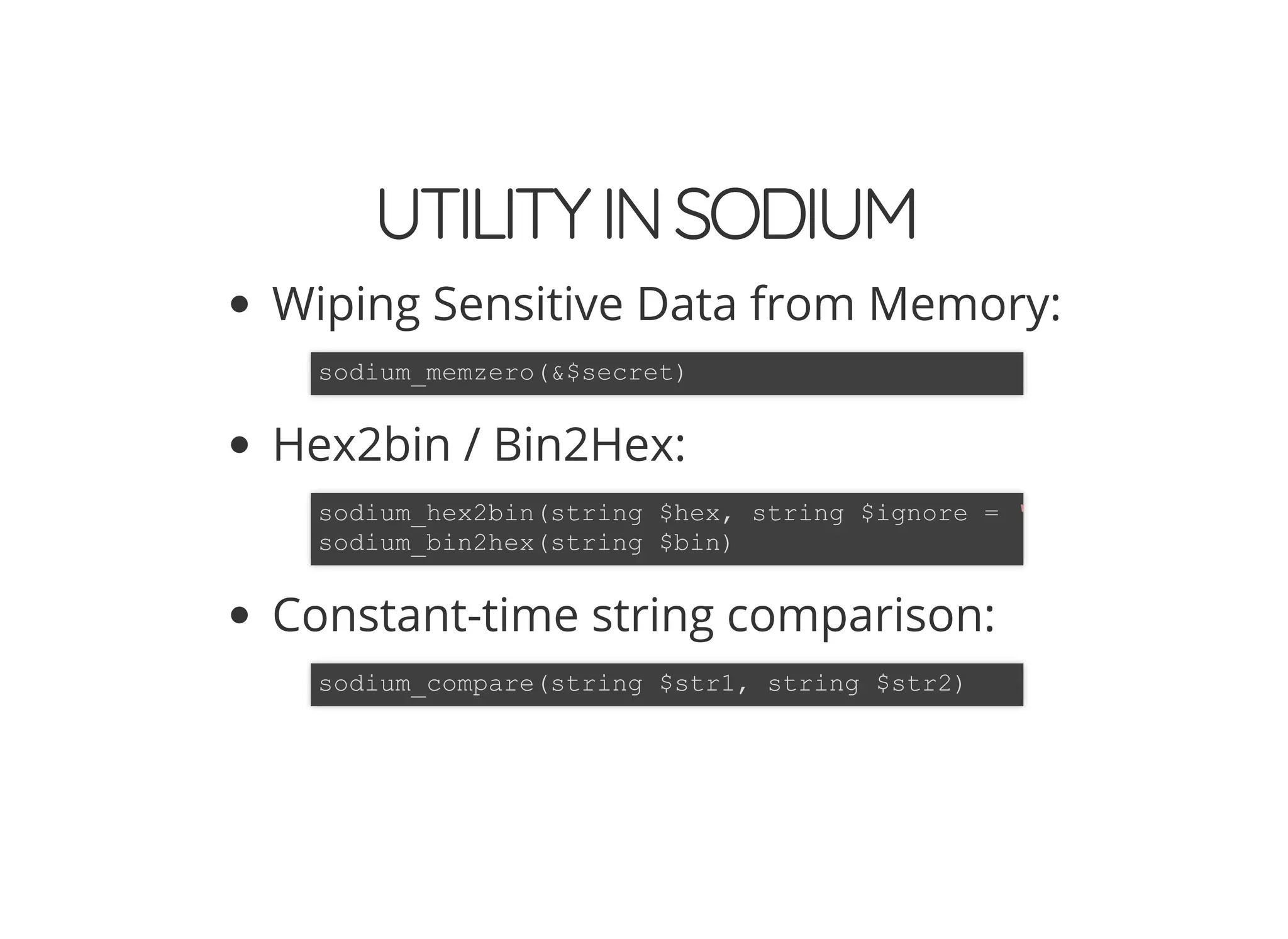 5/14/2018 The Sodium crypto library of PHP 7.2 - phpDay 2018
https://www.zimuel.it/slides/phpday2018/sodium?print-pdf#/ 38/40
© 2018 Rogue Wave Software, Inc. All Rights Reserved.
UTILITYINSODIUMUTILITYINSODIUM
Wiping Sensitive Data from Memory:
Hex2bin / Bin2Hex:
Constant-time string comparison:
sodium_memzero(&$secret)
sodium_hex2bin(string $hex, string $ignore = '
sodium_bin2hex(string $bin)
sodium_compare(string $str1, string $str2)
 