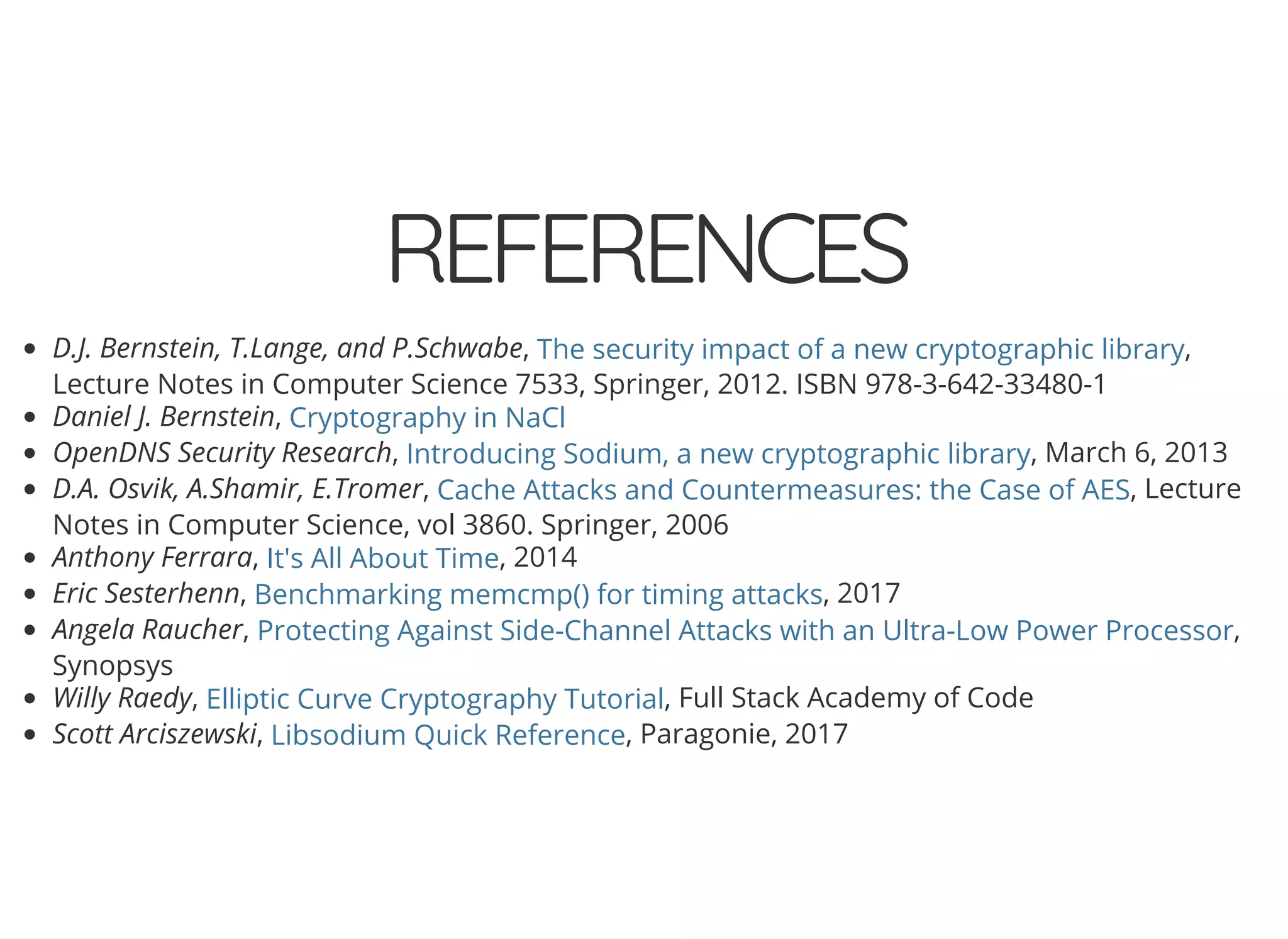 5/14/2018 The Sodium crypto library of PHP 7.2 - phpDay 2018
https://www.zimuel.it/slides/phpday2018/sodium?print-pdf#/ 39/40
© 2018 Rogue Wave Software, Inc. All Rights Reserved.
REFERENCESREFERENCES
D.J. Bernstein, T.Lange, and P.Schwabe, ,
Lecture Notes in Computer Science 7533, Springer, 2012. ISBN 978-3-642-33480-1
Daniel J. Bernstein,
OpenDNS Security Research, , March 6, 2013
D.A. Osvik, A.Shamir, E.Tromer, , Lecture
Notes in Computer Science, vol 3860. Springer, 2006
Anthony Ferrara, , 2014
Eric Sesterhenn, , 2017
Angela Raucher, ,
Synopsys
Willy Raedy, , Full Stack Academy of Code
Scott Arciszewski, , Paragonie, 2017
The security impact of a new cryptographic library
Cryptography in NaCl
Introducing Sodium, a new cryptographic library
Cache Attacks and Countermeasures: the Case of AES
It's All About Time
Benchmarking memcmp() for timing attacks
Protecting Against Side-Channel Attacks with an Ultra-Low Power Processor
Elliptic Curve Cryptography Tutorial
Libsodium Quick Reference
 