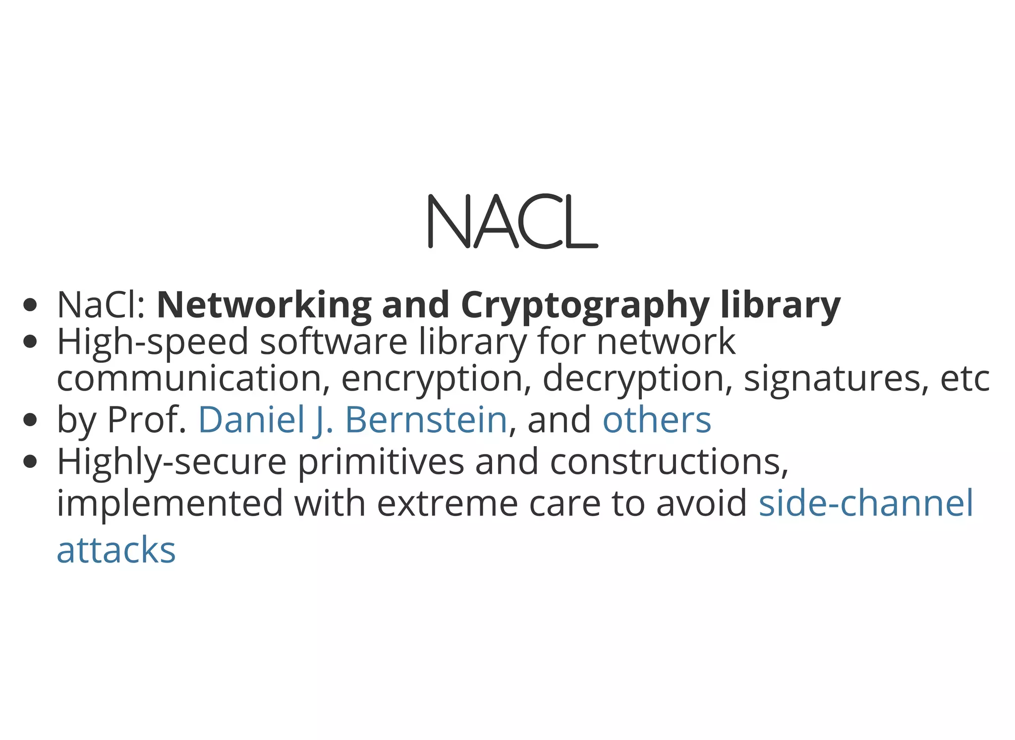 5/14/2018 The Sodium crypto library of PHP 7.2 - phpDay 2018
https://www.zimuel.it/slides/phpday2018/sodium?print-pdf#/ 5/40
© 2018 Rogue Wave Software, Inc. All Rights Reserved.
NACLNACL
NaCl: Networking and Cryptography library
High-speed software library for network
communication, encryption, decryption, signatures, etc
by Prof. , and
Highly-secure primitives and constructions,
implemented with extreme care to avoid
Daniel J. Bernstein others
side-channel
attacks
 