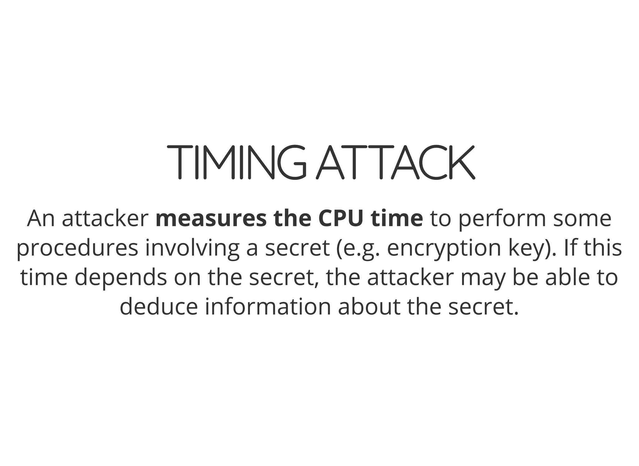 5/14/2018 The Sodium crypto library of PHP 7.2 - phpDay 2018
https://www.zimuel.it/slides/phpday2018/sodium?print-pdf#/ 8/40
© 2018 Rogue Wave Software, Inc. All Rights Reserved.
TIMINGATTACKTIMINGATTACK
An attacker measures the CPU time to perform some
procedures involving a secret (e.g. encryption key). If this
time depends on the secret, the attacker may be able to
deduce information about the secret.
 