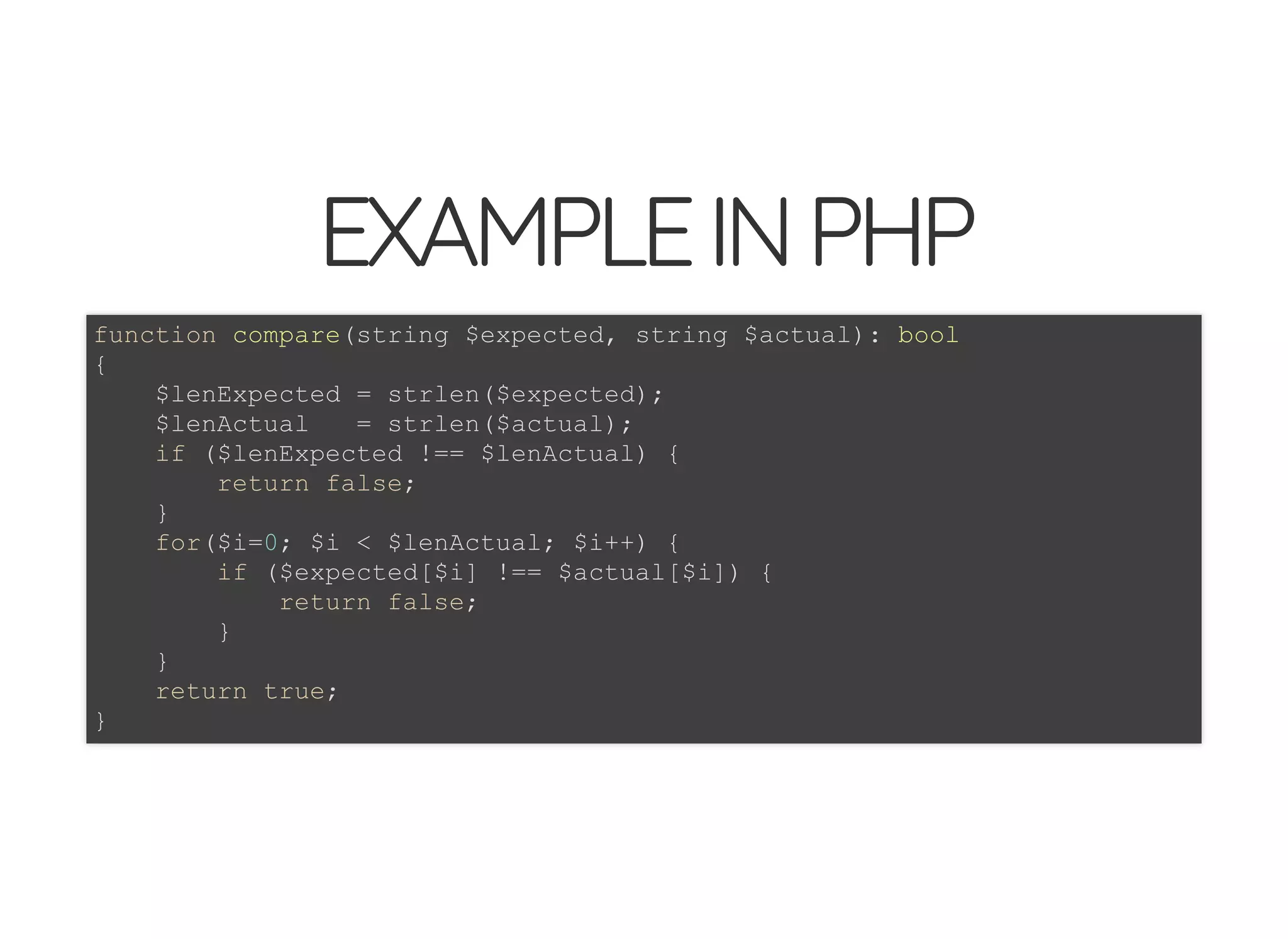5/14/2018 The Sodium crypto library of PHP 7.2 - phpDay 2018
https://www.zimuel.it/slides/phpday2018/sodium?print-pdf#/ 9/40
© 2018 Rogue Wave Software, Inc. All Rights Reserved.
EXAMPLEINPHPEXAMPLEINPHP
function compare(string $expected, string $actual): bool
{
$lenExpected = strlen($expected);
$lenActual = strlen($actual);
if ($lenExpected !== $lenActual) {
return false;
}
for($i=0; $i < $lenActual; $i++) {
if ($expected[$i] !== $actual[$i]) {
return false;
}
}
return true;
}
 