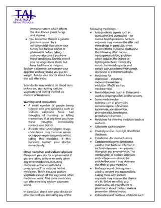 Sodium valproate 200mg and 500mg gastro-resistant tablets Taj Pharma : Uses, Side Effects, Interactions, Pictures, Warnings, Sodium valproate Dosage & Rx Info | Sodium valproate Uses, Side Effects, Sodium valproate : Indications, Side Effects, Warnings, Sodium valproate - Drug Information – Taj Pharma, Sodium
valproate dose Taj pharmaceuticals Sodium valproate interactions, Taj Pharmaceutical Sodium valproate contraindications, Sodium valproate price, Sodium valproate Taj Pharma Sodium valproate 200mg and 500mg gastro-resistant tablets PIL- Taj Pharma Stay connected to all updated on Sodium valproate Taj
Pharmaceuticals Taj pharmaceuticals Hyderabad. Patient Information Leaflets, PIL.
immune system which affects
the skin, bones, joints, lungs
and kidneys
 You know that there is a genetic
problem caused by a
mitochondrial disorder in your
family Talk to your doctor or
pharmacist before taking
sodium valproate if you have
these conditions. Do this even if
you no longer have them, but
have had them in the past.
Sodium valproate can increase your
appetite and may make you put on
weight. Talk to your doctor about how
this will affect you.
Your doctor may wish to do blood tests
before you start taking sodium
valproate and during the first six
months of treatment.
Warnings and precautions
 A small number of people being
treated with anti-epileptics such as
sodium valproate have had
thoughts of harming or killing
themselves. If at any time you have
these thoughts, immediately
contact your doctor.
 As with other antiepileptic drugs,
convulsions may become worse
or happen more frequently whilst
taking this medicine. If this
happens contact your doctor
immediately.
Other medicines and sodium valproate
Please tell your doctor or pharmacist if
you are taking or have recently taken
any other medicines, including
medicines obtained without a
prescription. This includes herbal
medicines. This is because sodium
valproate can affect the way some other
medicines work. Also some medicines
can affect the way sodium valproate
works.
In particular, check with your doctor or
pharmacist if you are taking any of the
following medicines:
 Anti-psychotic agents such as
quetiapine and olanzapine – for
mental health problems. Sodium
valproate may increase the effects of
these drugs. In particular, when
taken with the medicine olanzapine
the following effects occur:
neutropenia (a blood problem
which reduces the chance of
fighting infection), tremor, dry
mouth, increased appetite and
weight gain, problems with speech,
sleepiness or extremetiredness.
 Medicines for
depression – including
monoamine oxidase
inhibitors (MAOI) such as
moclobemide.
 Benzodiazepines (such as Diazepam) –
used as sleeping tablets and for anxiety.
 Some medicines for
epilepsy such as phenytoin,
carbamazepine, rufinamide,
topiramate, acetazolamide,
phenobarbital, lamotrigine,
primidone,felbamate.
 Medicines for thinning the blood such as
warfarin.
 Salicylates such as aspirin
 Cholestyramine – for high blood lipid
(fat)levels.
 Cimetidine - for stomachulcers.
 Carbapenem agents (antibiotics
used to treat bacterial infections)
such as imipenem, meropenem,
rifampicin and erythromycin. The
combination of sodium valproate
and carbapenems should be
avoided because it may decrease
the effect of yourmedicine.
 Mefloquine and chloroquine –
used to prevent and treat malaria.
Taking these with sodium
valproate may increase the chance
of a fit. Before travelling to a
malaria area, ask your doctor or
pharmacist about the best malaria
prevention tablets foryou.
 Zidovudine and protease inhibitors such
 