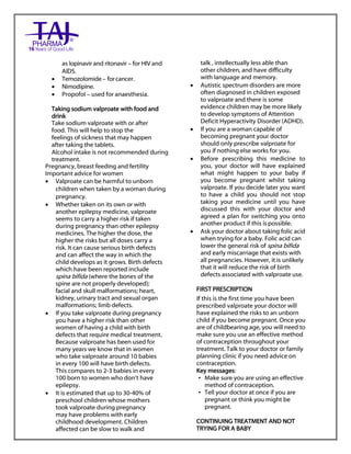 Sodium valproate 200mg and 500mg gastro-resistant tablets Taj Pharma : Uses, Side Effects, Interactions, Pictures, Warnings, Sodium valproate Dosage & Rx Info | Sodium valproate Uses, Side Effects, Sodium valproate : Indications, Side Effects, Warnings, Sodium valproate - Drug Information – Taj Pharma, Sodium
valproate dose Taj pharmaceuticals Sodium valproate interactions, Taj Pharmaceutical Sodium valproate contraindications, Sodium valproate price, Sodium valproate Taj Pharma Sodium valproate 200mg and 500mg gastro-resistant tablets PIL- Taj Pharma Stay connected to all updated on Sodium valproate Taj
Pharmaceuticals Taj pharmaceuticals Hyderabad. Patient Information Leaflets, PIL.
as lopinavir and ritonavir – for HIV and
AIDS.
 Temozolomide – forcancer.
 Nimodipine.
 Propofol – used for anaesthesia.
Taking sodium valproate with food and
drink
Take sodium valproate with or after
food. This will help to stop the
feelings of sickness that may happen
after taking the tablets.
Alcohol intake is not recommended during
treatment.
Pregnancy, breast feeding and fertility
Important advice for women
 Valproate can be harmful to unborn
children when taken by a woman during
pregnancy.
 Whether taken on its own or with
another epilepsy medicine, valproate
seems to carry a higher risk if taken
during pregnancy than other epilepsy
medicines. The higher the dose, the
higher the risks but all doses carry a
risk. It can cause serious birth defects
and can affect the way in which the
child develops as it grows. Birth defects
which have been reported include
spina bifida (where the bones of the
spine are not properly developed);
facial and skull malformations; heart,
kidney, urinary tract and sexual organ
malformations; limb defects.
 If you take valproate during pregnancy
you have a higher risk than other
women of having a child with birth
defects that require medical treatment.
Because valproate has been used for
many years we know that in women
who take valproate around 10 babies
in every 100 will have birth defects.
This compares to 2-3 babies in every
100 born to women who don‟t have
epilepsy.
 It is estimated that up to 30-40% of
preschool children whose mothers
took valproate during pregnancy
may have problems with early
childhood development. Children
affected can be slow to walk and
talk , intellectually less able than
other children, and have difficulty
with language and memory.
 Autistic spectrum disorders are more
often diagnosed in children exposed
to valproate and there is some
evidence children may be more likely
to develop symptoms of Attention
Deficit Hyperactivity Disorder (ADHD).
 If you are a woman capable of
becoming pregnant your doctor
should only prescribe valproate for
you if nothing else works for you.
 Before prescribing this medicine to
you, your doctor will have explained
what might happen to your baby if
you become pregnant whilst taking
valproate. If you decide later you want
to have a child you should not stop
taking your medicine until you have
discussed this with your doctor and
agreed a plan for switching you onto
another product if this ispossible.
 Ask your doctor about taking folic acid
when trying for a baby. Folic acid can
lower the general risk of spina bifida
and early miscarriage that exists with
all pregnancies. However, it is unlikely
that it will reduce the risk of birth
defects associated with valproate use.
FIRST PRESCRIPTION
If this is the first time you have been
prescribed valproate your doctor will
have explained the risks to an unborn
child if you become pregnant. Once you
are of childbearing age, you will need to
make sure you use an effective method
of contraception throughout your
treatment. Talk to your doctor or family
planning clinic if you need advice on
contraception.
Key messages:
• Make sure you are using an effective
method of contraception.
• Tell your doctor at once if you are
pregnant or think you might be
pregnant.
CONTINUING TREATMENT AND NOT
TRYING FOR A BABY
 