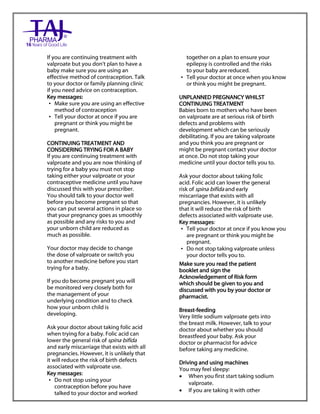 Sodium valproate 200mg and 500mg gastro-resistant tablets Taj Pharma : Uses, Side Effects, Interactions, Pictures, Warnings, Sodium valproate Dosage & Rx Info | Sodium valproate Uses, Side Effects, Sodium valproate : Indications, Side Effects, Warnings, Sodium valproate - Drug Information – Taj Pharma, Sodium
valproate dose Taj pharmaceuticals Sodium valproate interactions, Taj Pharmaceutical Sodium valproate contraindications, Sodium valproate price, Sodium valproate Taj Pharma Sodium valproate 200mg and 500mg gastro-resistant tablets PIL- Taj Pharma Stay connected to all updated on Sodium valproate Taj
Pharmaceuticals Taj pharmaceuticals Hyderabad. Patient Information Leaflets, PIL.
If you are continuing treatment with
valproate but you don‟t plan to have a
baby make sure you are using an
effective method of contraception. Talk
to your doctor or family planning clinic
if you need advice on contraception.
Key messages:
• Make sure you are using an effective
method of contraception
• Tell your doctor at once if you are
pregnant or think you might be
pregnant.
CONTINUING TREATMENT AND
CONSIDERING TRYING FOR A BABY
If you are continuing treatment with
valproate and you are now thinking of
trying for a baby you must not stop
taking either your valproate or your
contraceptive medicine until you have
discussed this with your prescriber.
You should talk to your doctor well
before you become pregnant so that
you can put several actions in place so
that your pregnancy goes as smoothly
as possible and any risks to you and
your unborn child are reduced as
much as possible.
Your doctor may decide to change
the dose of valproate or switch you
to another medicine before you start
trying for a baby.
If you do become pregnant you will
be monitored very closely both for
the management of your
underlying condition and to check
how your unborn child is
developing.
Ask your doctor about taking folic acid
when trying for a baby. Folic acid can
lower the general risk of spina bifida
and early miscarriage that exists with all
pregnancies. However, it is unlikely that
it will reduce the risk of birth defects
associated with valproate use.
Key messages:
• Do not stop using your
contraception before you have
talked to your doctor and worked
together on a plan to ensure your
epilepsy is controlled and the risks
to your baby arereduced.
• Tell your doctor at once when you know
or think you might be pregnant.
UNPLANNED PREGNANCY WHILST
CONTINUING TREATMENT
Babies born to mothers who have been
on valproate are at serious risk of birth
defects and problems with
development which can be seriously
debilitating. If you are taking valproate
and you think you are pregnant or
might be pregnant contact your doctor
at once. Do not stop taking your
medicine until your doctor tells you to.
Ask your doctor about taking folic
acid. Folic acid can lower the general
risk of spina bifida and early
miscarriage that exists with all
pregnancies. However, it is unlikely
that it will reduce the risk of birth
defects associated with valproate use.
Key messages:
• Tell your doctor at once if you know you
are pregnant or think you might be
pregnant.
• Do not stop taking valproate unless
your doctor tells you to.
Make sure you read the patient
booklet and sign the
Acknowledgement of Risk form
which should be given to you and
discussed with you by your doctor or
pharmacist.
Breast-feeding
Very little sodium valproate gets into
the breast milk. However, talk to your
doctor about whether you should
breastfeed your baby. Ask your
doctor or pharmacist for advice
before taking any medicine.
Driving and using machines
You may feel sleepy:
 When you first start taking sodium
valproate.
 If you are taking it with other
 