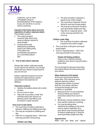 Sodium valproate 200mg and 500mg gastro-resistant tablets Taj Pharma : Uses, Side Effects, Interactions, Pictures, Warnings, Sodium valproate Dosage & Rx Info | Sodium valproate Uses, Side Effects, Sodium valproate : Indications, Side Effects, Warnings, Sodium valproate - Drug Information – Taj Pharma, Sodium
valproate dose Taj pharmaceuticals Sodium valproate interactions, Taj Pharmaceutical Sodium valproate contraindications, Sodium valproate price, Sodium valproate Taj Pharma Sodium valproate 200mg and 500mg gastro-resistant tablets PIL- Taj Pharma Stay connected to all updated on Sodium valproate Taj
Pharmaceuticals Taj pharmaceuticals Hyderabad. Patient Information Leaflets, PIL.
medicines, such as other
antiepileptic drugs or
benzodiazepines. If this happens
to you, do not drive or use any
tools or machines.
Important information about some the
ingredients of sodium valproate tablets
These tablets contain:
 The colouring agent
amaranth lake, which may
cause an allergic reaction in
some people.
 27.6mg sodium per
200mg dose and 69mg
sodium per 500mg dose.
To be taken into
consideration by patients
on a controlled sodium
diet.
3. How to take sodium valproate
Always take sodium valproate exactly
as your doctor has told you. You should
check with your doctor or pharmacist if
you are not sure.
Sodium valproate treatment must be
started and supervised by a doctor
specialised in the treatment of
epilepsy.
Taking this medicine
 Swallow the tablets whole with a drink
of water
 Do not crush or chew
 Take with or just after a meal. This
will help reduce the chances of
getting certain side effects such
as nausea or upset stomach.
How much to take Adults
 The usual dose of sodium valproate is
between 1000mg and 2000mg each day.
 This may be increased to 2500mg each
day.
 Take this in 2 separate doses – half in the
morning and half in theevening.
Children over 20kg:
 The dose of sodium valproate is
based on the child‟s weight.
 The usual dose is between 20 and
30mg for each kg of bodyweight.
 This may be increased to 35mg for
each kg of body weight each day.
 Take this in 2 separate doses – half
in the morning and half in the
evening.
Children under 20kg:
 The usual dose of sodium valproate
is based on the child‟s weight.
 The usual dose is 20mg for each kg of
body weight.
 Give in 2 separate doses – half in the
morning and half in theevening.
People with kidney problems
If you or your child have kidney
problems, your doctor may prescribe a
lower dose.
Do not change the dose you have been
prescribed without first discussing with
your doctor.
When treatment is first started
At first you may be prescribed a
lower dose. This is because some
patients need less sodium
valproate than others to control
their fits. Your doctor will then
increase the dosage until your
condition is controlled.
 Because of this it is very important
that you follow your doctor‟s
instructions about how much to
take.
 Blood tests may be needed to check
how well the medicine isworking.
 You may be taking other
medicines for epilepsy at the same
time as sodium valproate. If so,
your doctor may increase the dose
of sodium valproate by 5-10mg for
each kg of body weight each day.
Appointments
Make sure you keep your regular
 