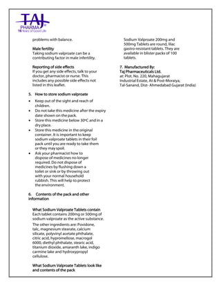 Sodium valproate 200mg and 500mg gastro-resistant tablets Taj Pharma : Uses, Side Effects, Interactions, Pictures, Warnings, Sodium valproate Dosage & Rx Info | Sodium valproate Uses, Side Effects, Sodium valproate : Indications, Side Effects, Warnings, Sodium valproate - Drug Information – Taj Pharma, Sodium
valproate dose Taj pharmaceuticals Sodium valproate interactions, Taj Pharmaceutical Sodium valproate contraindications, Sodium valproate price, Sodium valproate Taj Pharma Sodium valproate 200mg and 500mg gastro-resistant tablets PIL- Taj Pharma Stay connected to all updated on Sodium valproate Taj
Pharmaceuticals Taj pharmaceuticals Hyderabad. Patient Information Leaflets, PIL.
problems with balance.
Male fertility
Taking sodium valproate can be a
contributing factor in male infertility.
Reporting of side effects
If you get any side effects, talk to your
doctor, pharmacist or nurse. This
includes any possible side effects not
listed in this leaflet.
5. How to store sodium valproate
 Keep out of the sight and reach of
children.
 Do not take this medicine after the expiry
date shown on the pack.
 Store this medicine below 30ºC and in a
dry place.
 Store this medicine in the original
container. It is important to keep
sodium valproate tablets in their foil
pack until you are ready to take them
or they mayspoil.
 Ask your pharmacist how to
dispose of medicines no longer
required. Do not dispose of
medicines by flushing down a
toilet or sink or by throwing out
with your normal household
rubbish. This will help to protect
the environment.
6. Contents of the pack and other
information
What Sodium Valproate Tablets contain
Each tablet contains 200mg or 500mg of
sodium valproate as the active substance.
The other ingredients are: Povidone,
talc, magnesium stearate, calcium
silicate, polyvinyl acetate phthalate,
citric acid, hypromellose, macrogol
6000, diethyl phthalate, stearic acid,
titanium dioxide, amaranth lake, indigo
carmine lake and hydroxypropyl
cellulose.
What Sodium Valproate Tablets look like
and contents of the pack
Sodium Valproate 200mg and
500mg Tablets are round, lilac
gastro-resistant tablets. They are
available in blister packs of 100
tablets.
7. Manufactured By:
Taj Pharmaceuticals Ltd.
at: Plot. No. 220, Mahagujarat
Industrial Estate, At & Post-Moraiya,
Tal-Sanand, Dist- Ahmedabad Gujarat (India)
 