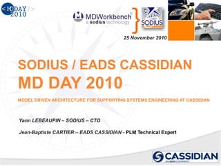 } SODIUS / EADS CASSIDIANMD DAY 2010MODEL DRIVEN ARCHITECTURE FOR SUPPORTING SYSTEMS ENGINEERING AT CASSIDIAN 
25 November2010 
Yann LEBEAUPIN –SODIUS –CTO 
Jean-Baptiste CARTIER –EADS CASSIDIAN -PLM TechnicalExpert  