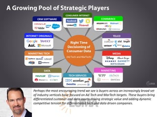 Perhaps	the	most	encouraging	trend	we	see	is	buyers	across	an	increasingly	broad	set	
of	industry	verticals	have	focused	on	Ad	Tech	and	MarTech	targets.	These	buyers	bring	
differentiated	customer	and	data	assets	driving	strategic	value	and	adding	dynamic	
competitive	tension	for	differentiated	tech	and	data	driven	companies.
 
